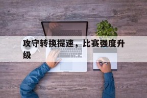 hth_攻守转换提速，比赛强度升级(攻守转换是指比赛中双方对控制球权得与失的瞬息变化)